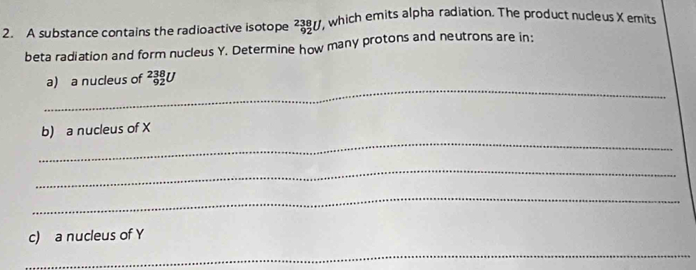 A substance contains the radioactive isotope _(92)^(238)U ', which emits alpha radiation. The product nucleus X emits 
beta radiation and form nucleus Y. Determine how many protons and neutrons are in: 
_ 
a) a nucleus of _(92)^(238)U
_ 
b) a nucleus of X
_ 
_ 
c) a nucleus of Y
_