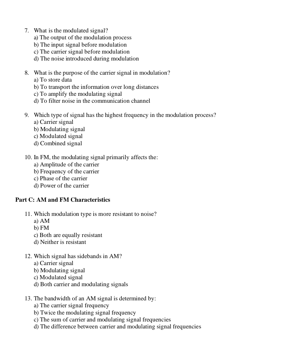 What is the modulated signal?
a) The output of the modulation process
b) The input signal before modulation
c) The carrier signal before modulation
d) The noise introduced during modulation
8. What is the purpose of the carrier signal in modulation?
a) To store data
b) To transport the information over long distances
c) To amplify the modulating signal
d) To filter noise in the communication channel
9. Which type of signal has the highest frequency in the modulation process?
a) Carrier signal
b) Modulating signal
c) Modulated signal
d) Combined signal
10. In FM, the modulating signal primarily affects the:
a) Amplitude of the carrier
b) Frequency of the carrier
c) Phase of the carrier
d) Power of the carrier
Part C: AM and FM Characteristics
11. Which modulation type is more resistant to noise?
a) AM
b) FM
c) Both are equally resistant
d) Neither is resistant
12. Which signal has sidebands in AM?
a) Carrier signal
b) Modulating signal
c) Modulated signal
d) Both carrier and modulating signals
13. The bandwidth of an AM signal is determined by:
a) The carrier signal frequency
b) Twice the modulating signal frequency
c) The sum of carrier and modulating signal frequencies
d) The difference between carrier and modulating signal frequencies