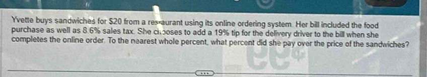 Yvette buys sandwiches for $20 from a res aurant using its online ordering system. Her bill included the food 
purchase as well as 8.6% sales tax. She chooses to add a 19% tip for the delivery driver to the bill when she 
completes the online order. To the nearest whole percent, what percent did she pay over the price of the sandwiches?