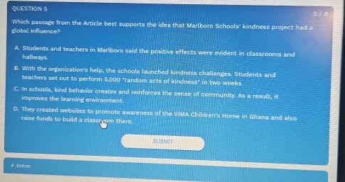 5 / 8
Which passage from the Article best supports the idea that Marlboro Schools' kindness project had a
global influence?
A. Students and teachers in Marlboro said the positive effects were evident in classrooms and
hallways.
B. With the organization's help, the schools launched kindness challenges. Students and
teachers set out to perform 5,000 "random acts of kindness" in two weeks.
C. In schools, kind behavior creates and reinforces the sense of community. As a result, it
improves the learning environment.
D. They created websites to promote awareness of the VIMA Children's Home in Ghana and also
raise funds to build a classroom there.
SUBMIT
# Extran