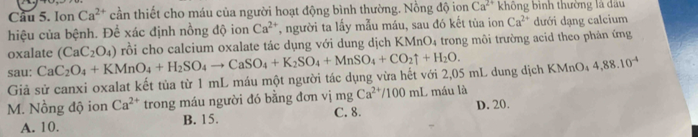 Ion Ca^(2+) cần thiết cho máu của người hoạt động bình thường. Nồng độ ion Ca^(2+) không bình thường là dầu
hiệu của bệnh. Đề xác định nồng độ ion Ca^(2+) T, người ta lấy mẫu máu, sau đó kết tủa ion Ca^(2+) dưới dạng calcium
oxalate O_4
sau: CaC_2O_4+KMnO_4+H_2SO_4to CaSO_4+K_2SO_4+MnSO_4+CO_2uparrow +H_2O. (CaC_2O_4) rồi cho calcium oxalate tác dụng với dung dịch KMn trong môi trường acid theo phản ứng
Giả sử canxi oxalat kết tủa từ 1 mL máu một người tác dụng vừa hết với 2,05 mL dung dịch KMnO₄ 4,88.10^(-4)
M. Nồng độ ion Ca^(2+) trong máu người đó bằng đơn vị mg Ca^(2+)/100mL O máu là
C. 8.
A. 10. B. 15. D. 20.