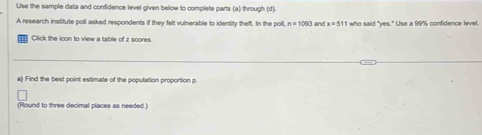 Use the sample data and confidence level given below to complete parts (a) through (d). 
A research institute poll asked respondents if they felt vulnerable to identity theft. In the poll, n=1093 and x=511 who said "yes." Use a 99% confidence level. 
Click the icon to view a table of z scores. 
a) Find the best point estimate of the population proportion p. 
(Round to three decimal places as needed.)