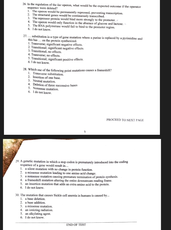 In the regulation of the lac operon, what would be the expected outcome if the operator
sequence were deleted?
1. The operon would be permanently repressed, preventing transcription.
2. The structural genes would be continuously transcribed.
3. The repressor protein would bind more strongly to the promoter.
4. The operon would only function in the absence of glucose and lactose. ×
5. The RNA polymerase would fail to bind to the promoter region.
6. I do not know.
27. … substitution is a type of gene mutation where a purine is replaced by a pyrimidine and
this has . on the protein synthesized.
1. Transverse; significant negative effects.
2. Transitional; significant negative effects.
3. Transitional; no effects.
4. Transverse; no effects.
5. Transitional; significant positive effects.
6. I do not know.
28. Which one of the following point mutations causes a frameshift?
1. Transverse substitution.
2. Insertion of one base.
3. Neutral mutation.
4. Deletion of three successive bases
5. Nonsense mutation.
6. I do not know.
PROCEED TO NEXT PAGE
5
29. A genetic mutation in which a stop codon is prematurely introduced into the coding
sequence of a gene would result in…
1. a silent mutation with no change in protein function.
2. a missense mutation leading to one amino acid change.
3. a nonsense mutation causing premature termination of protein synthesis.
4. a frameshift mutation altering the entire downstream reading frame.
5. an insertion mutation that adds an extra amino acid to the protein.
6. I do not know.
30. The mutation that causes Sickle cell anemia in humans is caused by...
1. a base deletion.
2. a base addition.
3. a missense mutation.
4. an ionizing radiation.
5. an alkylating agent.
6. I do not know.
END OF TEST