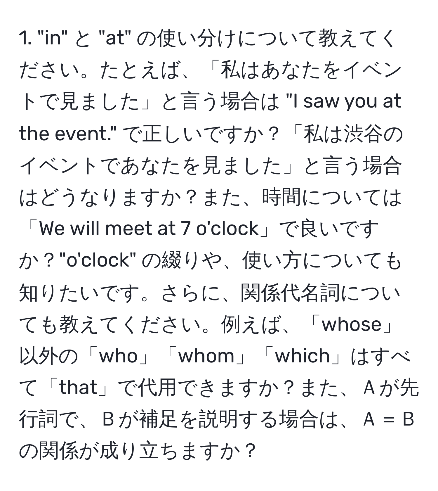 "in" と "at" の使い分けについて教えてください。たとえば、「私はあなたをイベントで見ました」と言う場合は "I saw you at the event." で正しいですか？「私は渋谷のイベントであなたを見ました」と言う場合はどうなりますか？また、時間については「We will meet at 7 o'clock」で良いですか？"o'clock" の綴りや、使い方についても知りたいです。さらに、関係代名詞についても教えてください。例えば、「whose」以外の「who」「whom」「which」はすべて「that」で代用できますか？また、Ａが先行詞で、Ｂが補足を説明する場合は、Ａ＝Ｂの関係が成り立ちますか？