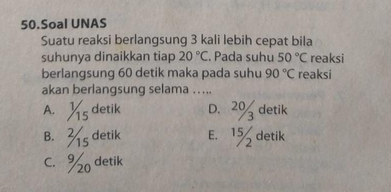 Soal UNAS
Suatu reaksi berlangsung 3 kali lebih cepat bila
suhunya dinaikkan tiap 20°C. Pada suhu 50°C reaksi
berlangsung 60 detik maka pada suhu 90°C reaksi
akan berlangsung selama …...
A. Ys detik D. 2% detik
B. s detik E. 1% detik
C. % detik