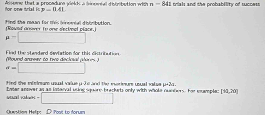 Assume that a procedure yields a binomial distribution with n=841 trials and the probability of success 
for one trial is p=0.41. 
Find the mean for this binomial distribution. 
(Round answer to one decimal place.)
mu =□
Find the standard deviation for this distribution. 
(Round answer to two decimal places.)
sigma =□
Find the minimum usual value μ-2σ and the maximum usual value mu +2sigma. 
Enter answer as an interval using square-brackets only with whole numbers. For example: [10,20]
usual values = =□ 
Question Help: D Post to forum