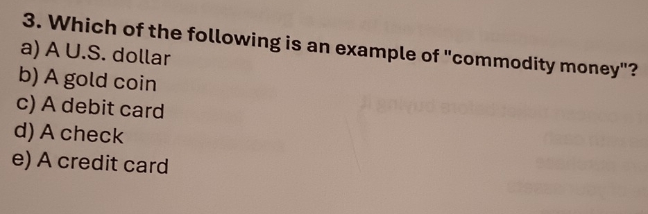 Which of the following is an example of "commodity money"?
a) A U.S. dollar
b) A gold coin
c) A debit card
d) A check
e) A credit card
