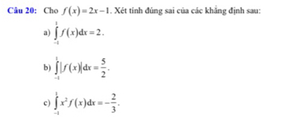 Cho f(x)=2x-1. Xét tính đúng sai của các khẳng định sau: 
a) ∈tlimits _(-1)^1f(x)dx=2. 
b) ∈tlimits _(-1)^1|f(x)|dx= 5/2 . 
c) ∈tlimits _(-1)^1x^2f(x)dx=- 2/3 .