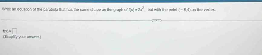 Write an equation of the parabola that has the same shape as the graph of f(x)=2x^2 ,but with the point (-8,4) as the vertex.
f(x)=□
(Simplify your answer.)