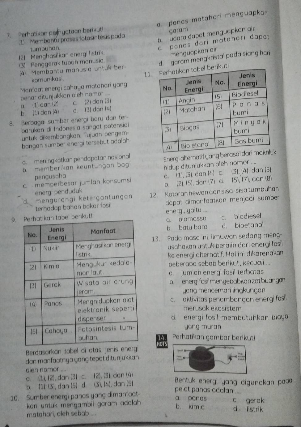 a. panas matahari menguapkan 
7. Perhatikan pernyataan berikut!
garam
b. udara dapat menguapkan air
(1) Membantu proses fotosintesis pada
tumbuhan
c. panas dari matahari dapat
(2) Menghasilkan energi listrik.
menguapkan air
(3) Penggerak tubuh manusia.
d. garam mengkristal pada siang hari
11t!
(4) Membantu manusia untuk ber-
komunikasi.
Manfaat energi cahaya matahari yang 
benar ditunjukkan oleh nomor ....
a. (1) dan (2) c. (2) dan (3)
b. (1) dan (4) d. (3) dan (4)
8. Berbagai sumber energi baru dan ter-
barukan di Indonesia sangat potensial
untuk dikembangkan. Tujuan pengem-
bangan sumber energi tersebut adalah
a. meningkatkan pendapatan nasional
b. memberikan keuntungan bagi Energi alternatif yang
pengusaha hidup ditunjukkan oleh nomor ....
c. memperbesar jumlah konsumsi a. (1), (3), dan (4) c. (3), (4), dan (5)
b.
energi penduduk (2), (5), dan (7) d. (5), (7), dan (8)
d. mengürangi ketergantungan 12. Kotoran hewan dan sisa-sisa tumbuhan
terhadap bahan bakar fosil dapat dimanfaatkan menjadi sumber.
9.kut! energi, yaitu ....
a. biomassa c. biodiesel
b. batu bara d. bioetanol
13. Pada masa ini, ilmuwan sedang meng-
usahakan untuk beralih dari energi fosil 
ke energi alternatif. Hal ini dikarenakan
beberapa sebab berikut, kecuali ....
a. jumlah energi fosil terbatas
b. energi fosil menyebabkan zat buangan
yang mencemari lingkungan
c.aktivitas penambangan energi fosil
merusak ekosistem
d. energi fosil membutuhkan biaya
yang murah
14. Perhatikan gambar berikut!
HOTS
Berdasarkán tabel di atas, jenis
dan manfaatnya yang tepat ditunjukkan
oleh nomor _,. .,
a (1), (2), dan (3) c. (2), (3), dan (4)
b. (1), (3), dan (5) d. (3), (4), dan (5)
Bentuk energi yang digunakan pada
pelat panas adalah
10. Sumber energi panas yang dimanfaat    
a. panas c. gerak
kan untuk mengambil garam adalah . b. kimia d. listrik
matahari, oleh sebab ....