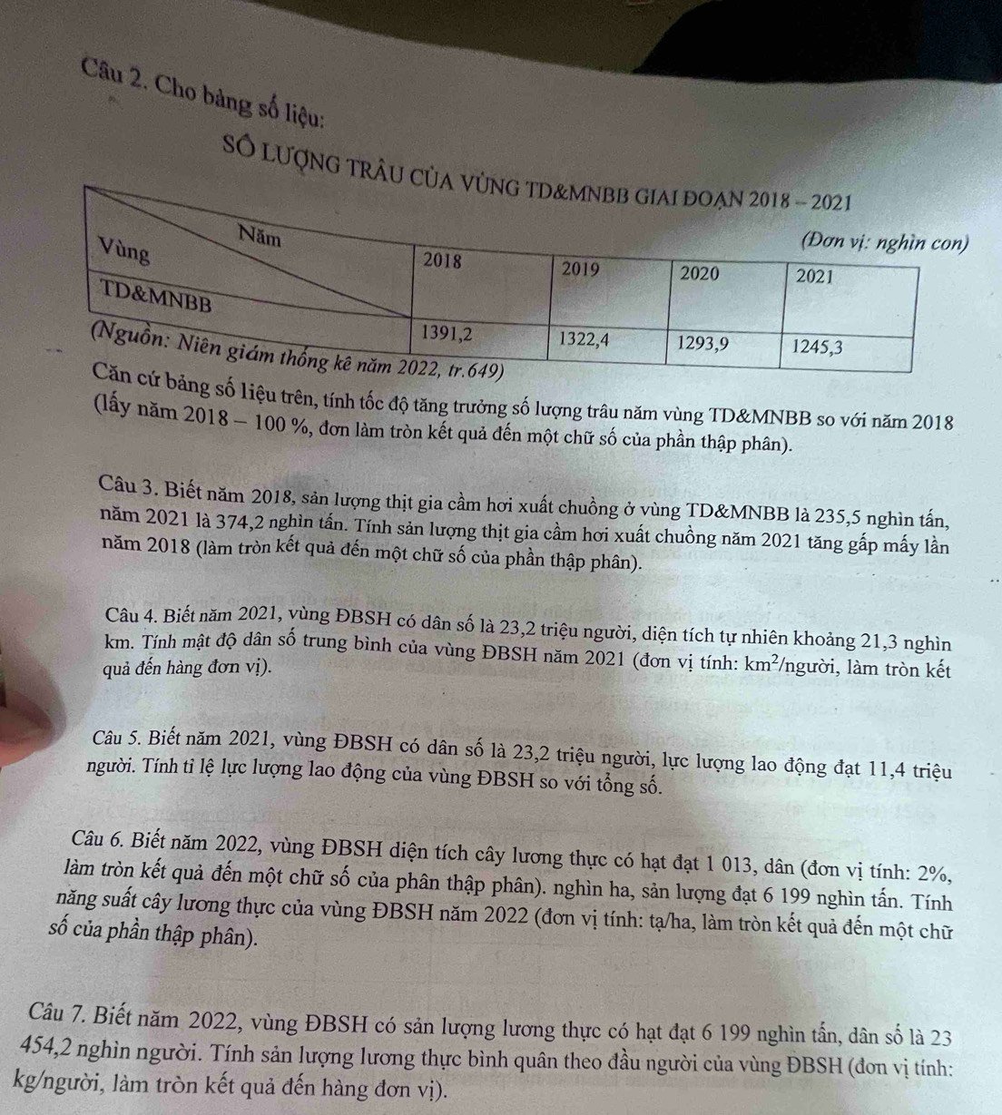 Cho bảng số liệu:
Số lượng tRÂU Củ
ng số liệu trên, tính tốc độ tăng trưởng số lượng trâu năm vùng TD&MNBB so với năm 2018
(lấy năm 2018 - 100 %, đơn làm tròn kết quả đến một chữ số của phần thập phân).
Câu 3. Biết năm 2018, sản lượng thịt gia cầm hơi xuất chuồng ở vùng TD&MNBB là 235,5 nghìn tấn,
năm 2021 là 374,2 nghìn tấn. Tính sản lượng thịt gia cầm hơi xuất chuồng năm 2021 tăng gấp mấy lần
năm 2018 (làm tròn kết quả đến một chữ số của phần thập phân).
Câu 4. Biết năm 2021, yùng ĐBSH có dân số là 23,2 triệu người, diện tích tự nhiên khoảng 21,3 nghìn
km. Tính mật độ dân số trung bình của vùng ĐBSH năm 2021 (đơn vị tính:
quả đến hàng đơn vị). km^2 /người, làm tròn kết
Câu 5. Biết năm 2021, vùng ĐBSH có dân số là 23,2 triệu người, lực lượng lao động đạt 11,4 triệu
người. Tính tỉ lệ lực lượng lao động của vùng ĐBSH so với tổng số.
Câu 6. Biết năm 2022, vùng ĐBSH diện tích cây lương thực có hạt đạt 1 013, dân (đơn vị tính: 2%,
làm tròn kết quả đến một chữ số của phân thập phân). nghìn ha, sản lượng đạt 6 199 nghìn tấn. Tính
năng suất cây lương thực của vùng ĐBSH năm 2022 (đơn vị tính: tạ/ha, làm tròn kết quả đến một chữ
số của phần thập phân).
Câu 7. Biết năm 2022, vùng ĐBSH có sản lượng lương thực có hạt đạt 6 199 nghìn tấn, dân số là 23
454,2 nghìn người. Tính sản lượng lương thực bình quân theo đầu người của vùng ĐBSH (đơn vị tính:
kg/người, làm tròn kết quả đến hàng đơn vị).