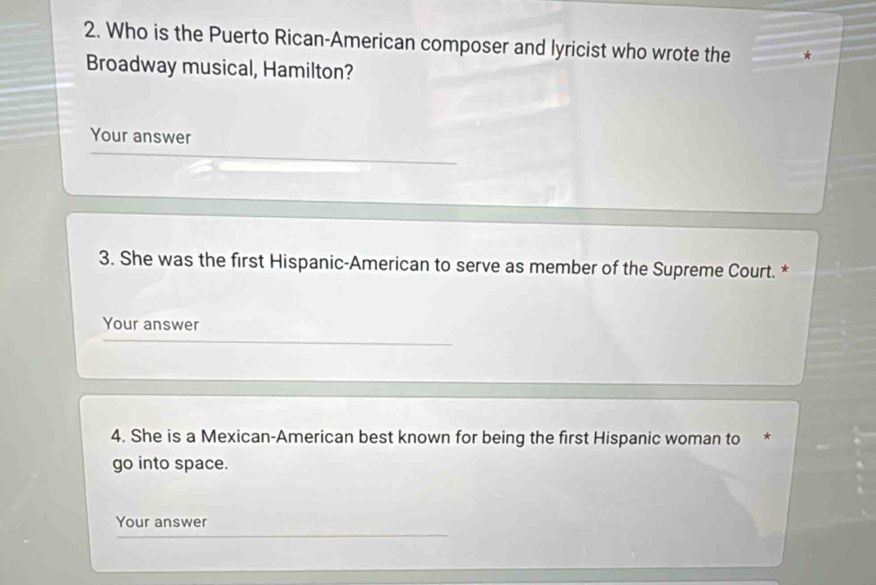 Who is the Puerto Rican-American composer and lyricist who wrote the * 
Broadway musical, Hamilton? 
Your answer 
3. She was the first Hispanic-American to serve as member of the Supreme Court. * 
Your answer 
4. She is a Mexican-American best known for being the first Hispanic woman to * 
go into space. 
Your answer