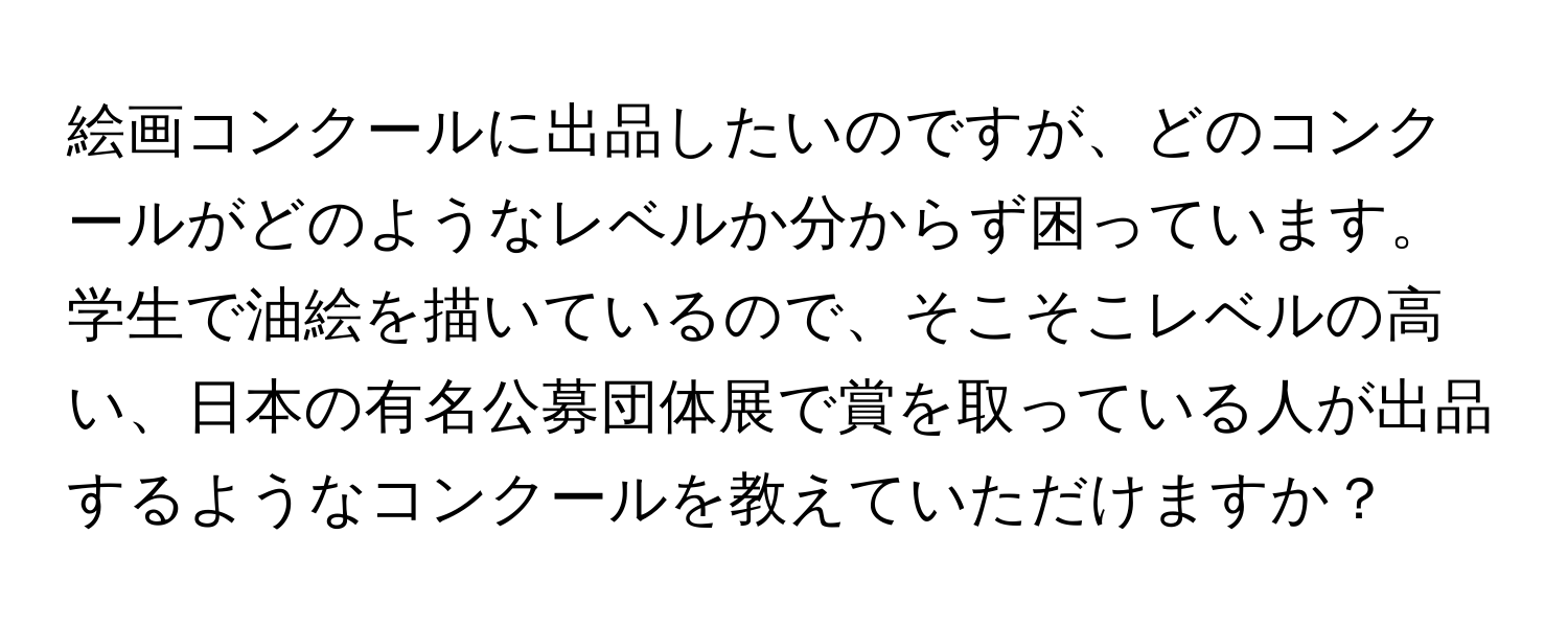 絵画コンクールに出品したいのですが、どのコンクールがどのようなレベルか分からず困っています。学生で油絵を描いているので、そこそこレベルの高い、日本の有名公募団体展で賞を取っている人が出品するようなコンクールを教えていただけますか？