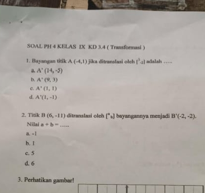 SOAL PH 4 KELAS IX KD 3.4 ( Transformasi )
1. Bayangan titik A(-4,1) jika ditranslasi olch [^5-2] adalah ……
a. A'(14,-5)
b. A'(9,3)
c. A'(1,1)
d. A'(1,-1)
2. Titik B(6,-11) ditranslasi oleh [^ab] bayangannya menjadi B'(-2,-2). 
Nilai a+b= _
a. -1
b. 1
c. 5
d. 6
3. Perhatikan gambar!