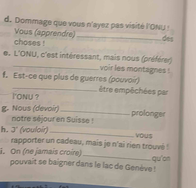 Dommage que vous n'ayez pas visité l'ONU ! 
Vous (apprendre) _des 
choses ! 
_ 
e. L'ONU, c'est intéressant, mais nous (préférer) 
voir les montagnes ! 
f. Est-ce que plus de guerres (pouvoir) 
_être empêchées par 
_I'onu ? 
g. Nous (devoir)_ prolonger 
notre séjour en Suisse ! 
h. J' (vouloir)_ 
vous 
rapporter un cadeau, mais je n'ai rien trouvé ! 
_ 
i. On (ne jamais croire) 
qu'on 
pouvait se baigner dans le lac de Genève !