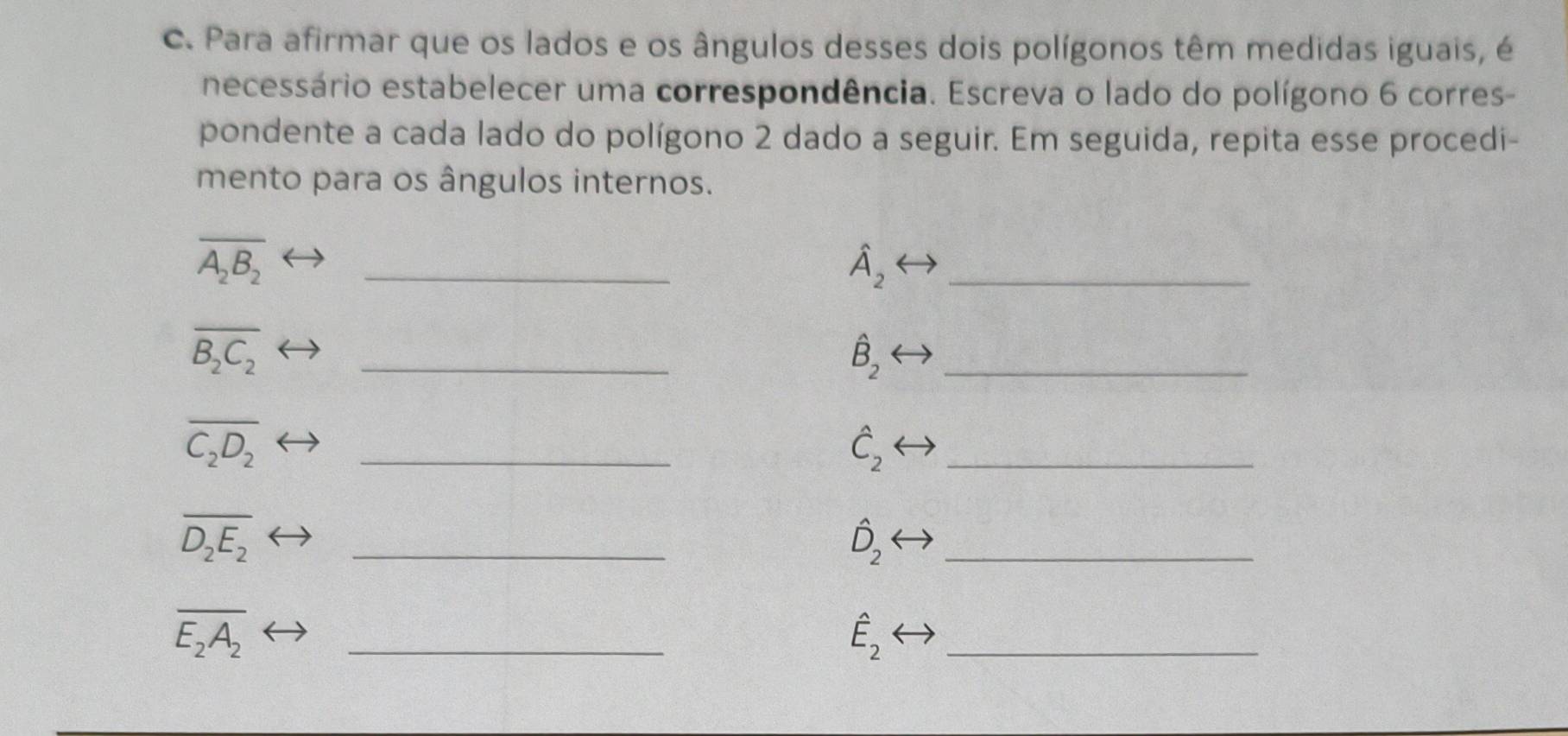 Para afirmar que os lados e os ângulos desses dois polígonos têm medidas iguais, é 
necessário estabelecer uma correspondência. Escreva o lado do polígono 6 corres- 
pondente a cada lado do polígono 2 dado a seguir. Em seguida, repita esse procedi- 
mento para os ângulos internos.
overline A_2B_2
_
hat A_2
_
overline B_2C_2
_
hat B_2
_
overline C_2D_2
_
hat C_2
_
overline D_2E_2
_
hat D_2
_
overline E_2A_2
_
hat E_2
_