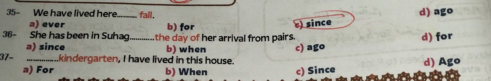 35- We have lived here_ fall.
d) ago
a) ever b) for c) since
36- She has been in Suhag_ the day of her arrival from pairs. d) for
a) since b) when c) ago
37- _.kindergarten, I have lived in this house.
d) Ago
a) For b) When c) Since