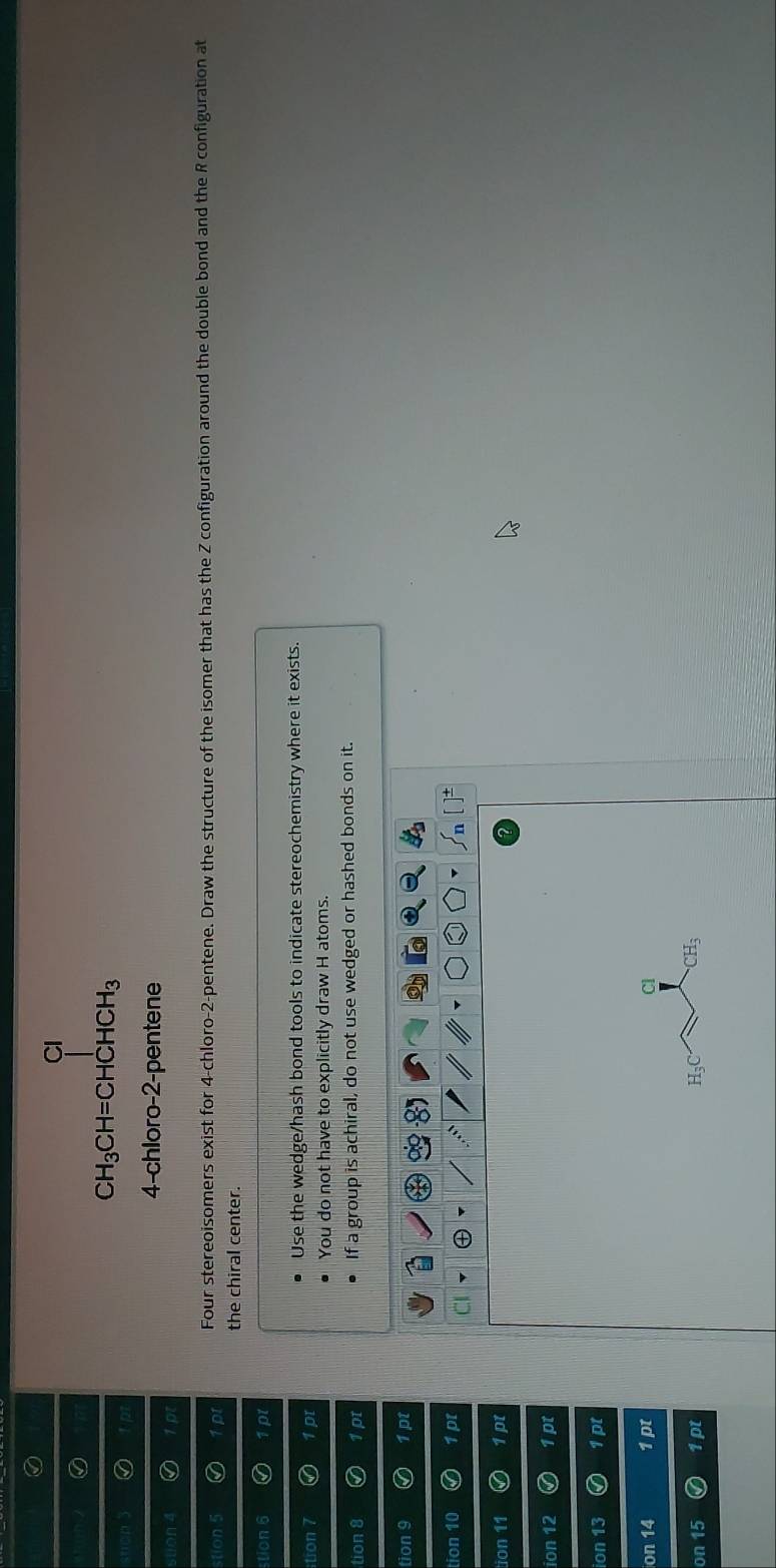 Cl
CH_3CH=CHCHCH_3
4-chloro-2-pentene 
stion 4 
stion 5 p Four stereoisomers exist for 4 -chloro -2 -pentene. Draw the structure of the isomer that has the Z configuration around the double bond and the R configuration at 
the chiral center. 
stion 6 p 
tion 7 1 pr Use the wedge/hash bond tools to indicate stereochemistry where it exists. 
You do not have to explicitly draw H atoms. 
tion 8 a 1 pt If a group is achiral, do not use wedged or hashed bonds on it. 
tion 9 1 pt 
tion 10 1 pt CI 
tion 11 1 pt 
ion 12 1pt 
ion 13 1 pt 
on 14 1 pt Cl 
on 1. 1pt H₃C