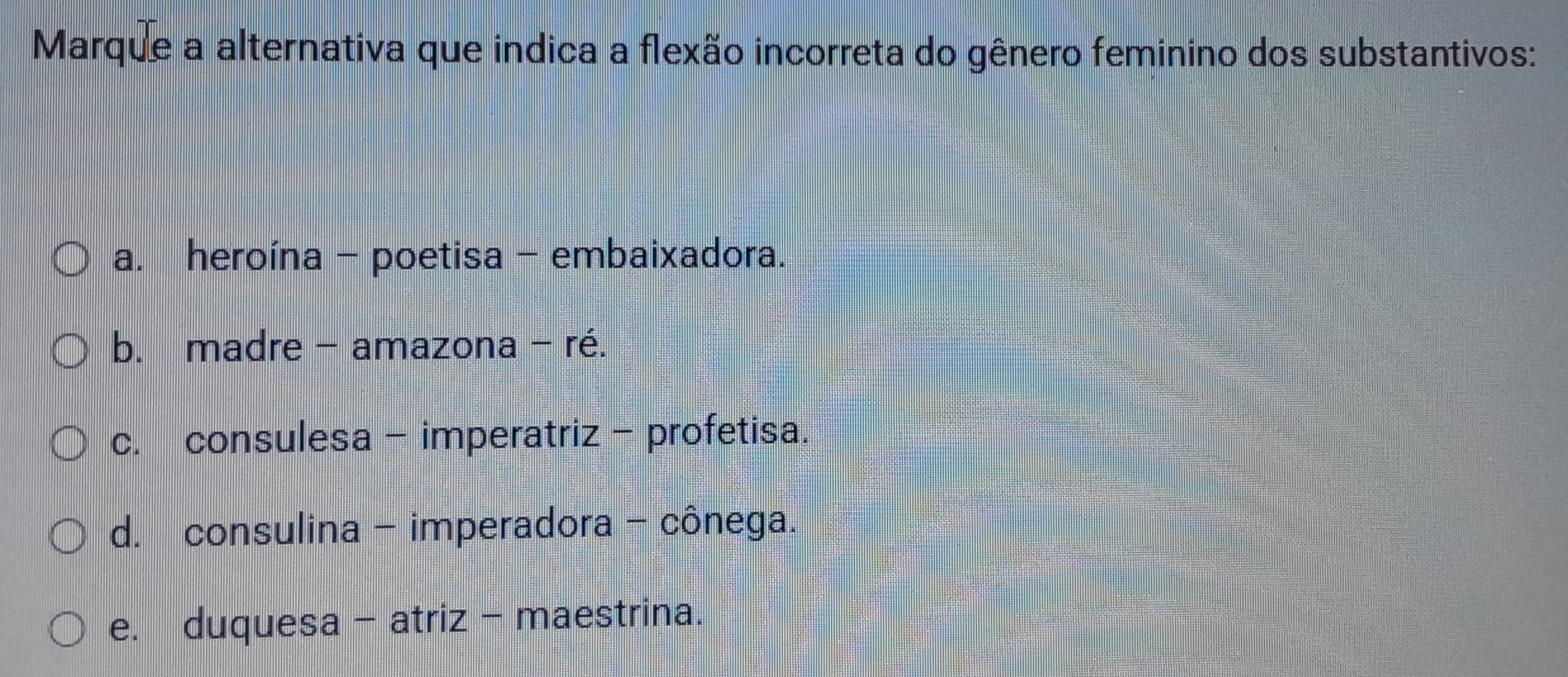 Marque a alternativa que indica a flexão incorreta do gênero feminino dos substantivos:
a. heroína - poetisa - embaixadora.
b. madre - amazona - ré.
c. consulesa - imperatriz- profetisa.
d. consulina - imperadora - cônega.
e. duquesa - atriz - maestrina.