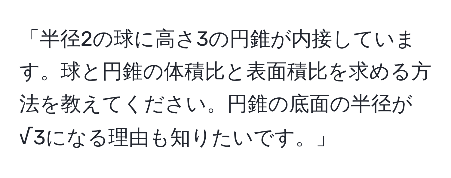 「半径2の球に高さ3の円錐が内接しています。球と円錐の体積比と表面積比を求める方法を教えてください。円錐の底面の半径が√3になる理由も知りたいです。」