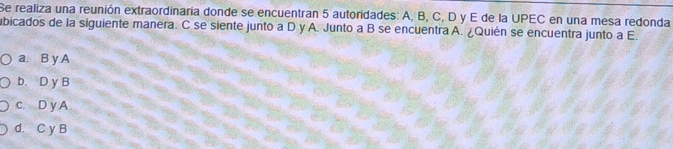 Se realiza una reunión extraordinaria donde se encuentran 5 autoridades: A, B, C, D y E de la UPEC en una mesa redonda
ubicados de la siguiente manera. C se siente junto a D y A. Junto a B se encuentra A. ¿Quién se encuentra junto a E.
a. B y A
b. D y B
c. D y A
d. C y B