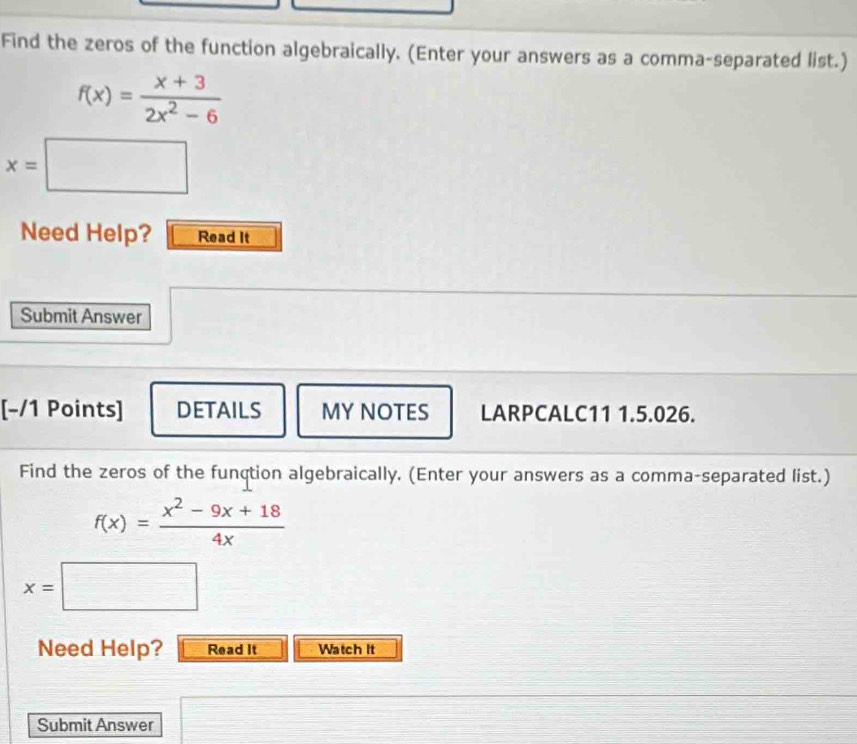 Find the zeros of the function algebraically. (Enter your answers as a comma-separated list.)
f(x)= (x+3)/2x^2-6 
x=□
Need Help? Read It 
Submit Answer 
[-/1 Points] DETAILS MY NOTES LARPCALC11 1.5.026. 
Find the zeros of the function algebraically. (Enter your answers as a comma-separated list.)
f(x)= (x^2-9x+18)/4x 
x=□
Need Help? Read It Watch it 
Submit Answer