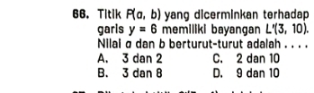 Titik P(a,b) yang dicerminkan terhadap 
garis y=6 memiliki bayangan L'(3,10). 
Nilai σ dan b berturut-turut adalah . . . .
A. 3 dan 2 C. 2 dan 10
B. 3 dan 8 D. 9 dan 10