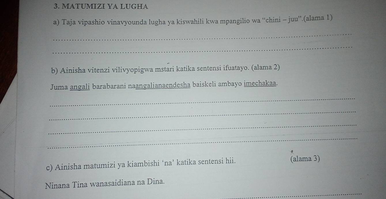 MATUMIZI YA LUGHA 
a) Taja vipashio vinavyounda lugha ya kiswahili kwa mpangilio wa “chini - juu”.(alama 1) 
_ 
_ 
b) Ainisha vitenzi vilivyopigwa mstari katika sentensi ifuatayo. (alama 2) 
Juma angali barabarani naangalianaendesha baiskeli ambayo imechakaa. 
_ 
_ 
_ 
_ 
c) Ainisha matumizi ya kiambishi ‘na’ katika sentensi hii. (alama 3) 
Ninana Tina wanasaidiana na Dina. 
_