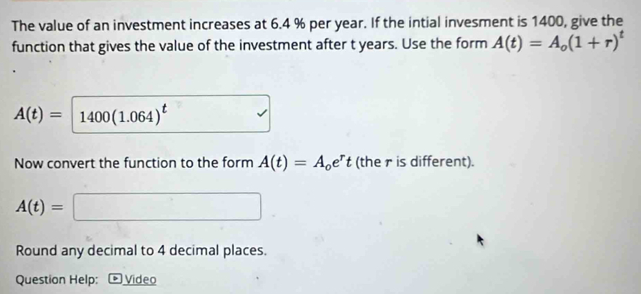 The value of an investment increases at 6.4 % per year. If the intial invesment is 1400, give the 
function that gives the value of the investment after t years. Use the form A(t)=A_o(1+r)^t
A(t)= 1400(1.064)^t
Now convert the function to the form A(t)=A_oe^rt (the r is different).
A(t)=
_  
Round any decimal to 4 decimal places. 
Question Help: Video