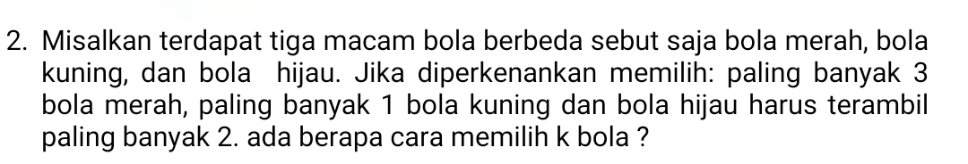 Misalkan terdapat tiga macam bola berbeda sebut saja bola merah, bola 
kuning, dan bola hijau. Jika diperkenankan memilih: paling banyak 3
bola merah, paling banyak 1 bola kuning dan bola hijau harus terambil 
paling banyak 2. ada berapa cara memilih k bola ?