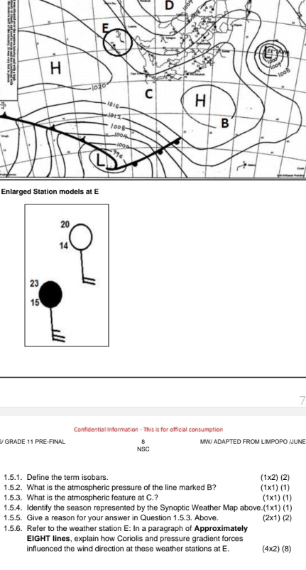 Enlarged Station models at E
Confidential Information - This is for official consumption
8 MW/ ADAPTED FROM LIMPOPO /JUNE
/ GRADE 11 PRE-FINAL NSC
1.5.1. Define the term isobars (1* 2)(2)
1.5.2. What is the atmospheric pressure of the line marked B? (1* 1)(1)
1.5.3. What is the atmospheric feature at C.? (1* 1)(1)
1.5.4. Identify the season represented by the Synoptic Weather Map above.(1x1) (1)
1.5.5. Give a reason for your answer in Question 1.5.3. Above. (2x1) (2)
1.5.6. Refer to the weather station E: In a paragraph of Approximately
EIGHT lines, explain how Coriolis and pressure gradient forces
influenced the wind direction at these weather stations at E. (4×2) (8)