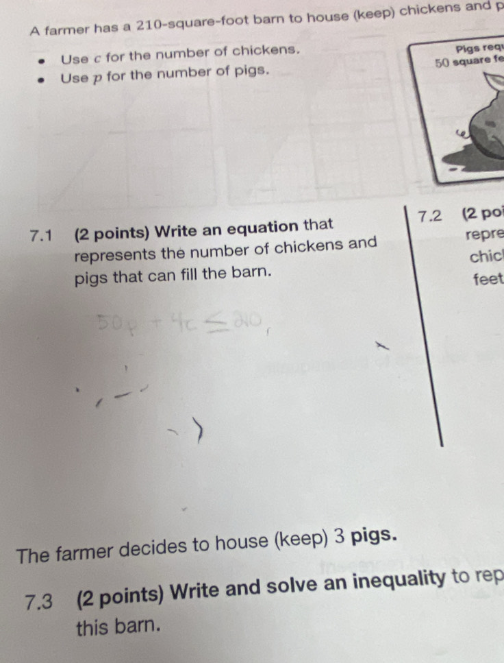 A farmer has a 210-square-foot barn to house (keep) chickens and p
Use c for the number of chickens. 
Pigs req 
Use p for the number of pigs. 50 square fe 
7.1 (2 points) Write an equation that 7.2 (2 poi 
represents the number of chickens and repre 
pigs that can fill the barn. chic 
feet 
The farmer decides to house (keep) 3 pigs. 
7.3 (2 points) Write and solve an inequality to rep 
this barn.