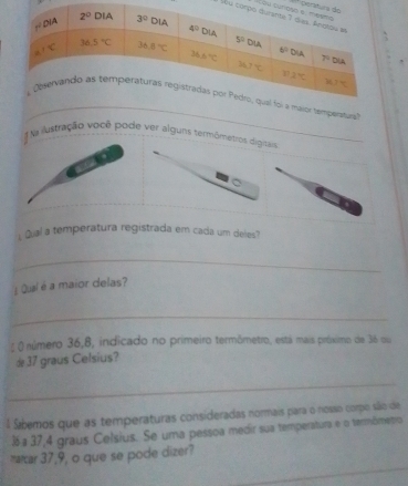 A perít
Yu c
_
temperatura
Na lustração você pode ver alguns termômetros digitais
Qual a temperatura registrada em cada um deles?
_
¿ Qual é a maior delas?
_
ξ O número 36,8, indicado no primeiro termômetro, está mais próximo de 36 ou
d 37 graus Celsius?
_
l Sábemos que as temperaturas consideradas normais para o nosso corpo são de
3 a 37,4 graus Celsius. Se uma pessoa medir sua temperatura e o termômetro
_
_
marcar 37,9, o que se pode dizer?