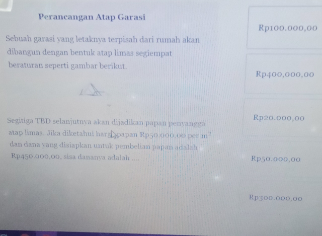 Perancangan Atap Garasi
Rp100.000,00
Sebuah garasi yang letaknya terpisah dari rumah akan
dibangun dengan bentuk atap limas segiempat
beraturan seperti gambar berikut.
Rp400,000,00
Rp20.000,00
Segitiga TBD selanjutnya akan dijadikan papan penyangga
atap limas. Jika diketahui harg papan Rp50.000.00 per m^2
dan dana yang disiapkan untuk pembelian papan adalah
Rp450.000,00, sisa dananya adalah .... Rp50.000,00
Rp300.000.00