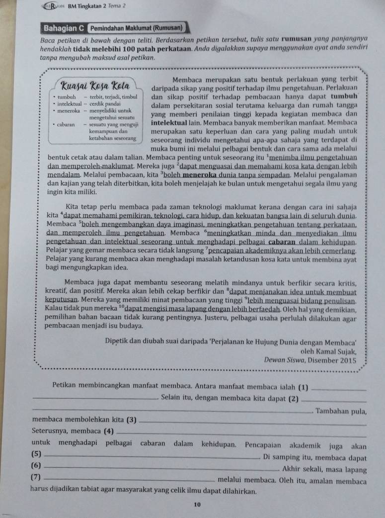 BM Tingkatan 2 Tema 2
Bahagian C  Pemindahan Maklumat (Rumusan)
Baca petikan di bawah dengan teliti. Berdasarkan petikan tersebut, tulis satu rumusan yang panjangnya
hendaklah tidak melebihi 100 patah perkataan. Anda digalakkan supaya menggunakan ayat anda sendiri
tanpa mengubah maksud asal petikan.
Membaca merupakan satu bentuk perlakuan yang terbit
Kuasai Kosa Kola daripada sikap yang positif terhadap ilmu pengetahuan. Perlakuan
tumbuh - terbit, terjadi, timbul dan sikap positif terhadap pembacaan hanya dapat tumbu
intelektual - cerdik panda dalam persekitaran sosial terutama keluarga dan rumah tangga
meneroka - menyelidiki untuk yang memberi penilaian tinggi kepada kegiatan membaca dan
mengetahui sesuatu
cabaran = sesuatu yang menguji intelektual lain. Membaca banyak memberikan manfaat. Membaca
kemampuan dan merupakan satu keperluan dan cara yang paling mudah untuk
ketabahan seseorang seseorang individu mengetahui apa-apa sahaja yang terdapat di
muka bumi ini melalui pelbagai bentuk dan cara sama ada melalui
bentuk cetak atau dalam talian. Membaca penting untuk seseorang itu *menimba ilmu pengetahuan
dan memperoleh-maklumat. Mereka juga ²dapat menguasai dan memahami kosa kata dengan lebih
mendalam. Melalui pembacaan, kita ³boleh meneroka dunia tanpa sempadan. Melalui pengalaman
dan kajian yang telah diterbitkan, kita boleh menjelajah ke bulan untuk mengetahui segala ilmu yang
ingin kita miliki.
Kita tetap perlu membaca pada zaman teknologi maklumat kerana dengan cara ini saḥaja
kita *dapat memahami pemikiran, teknologi, cara hidup, dan kekuatan bangsa lain di seluruh dunia.
Membaca *boleh mengembangkan daya imaginasi, meningkatkan pengetahuan tentang perkataan,
dan memperoleh ilmu pengetahuan. Membaca émeningkatkan minda dan menyediakan ilmu
pengetahuan dan intelektual seseorang untuk menghadapi pelbagai cabaran dalam kehidupan.
Pelajar yang gemar membaca secara tidak langsung "pencapaian akademiknya akan lebih cemerlang.
Pelajar yang kurang membaca akan menghadapi masalah ketandusan kosa kata untuk membina ayat
bagi mengungkapkan idea.
Membaca juga dapat membantu seseorang melatih mindanya untuk berfikir secara kritis,
kreatif, dan positif. Mereka akan lebih cekap berfikir dan "dapat menjanakan idea untuk membuat
keputusan. Mereka yang memiliki minat pembacaan yang tinggi "lebih menguasai bidang penulisan.
Kalau tidak pun mereka ¹°dapat mengisi masa lapang dengan lebih berfaedah. Oleh hal yang demíkian,
pemilihan bahan bacaan tidak kurang pentingnya. Justeru, pelbagai usaha perlulah dilakukan agar
pembacaan menjadi isu budaya.
Dipetik dan diubah suai daripada 'Perjalanan ke Hujung Dunia dengan Membaca'
oleh Kamal Sujak,
Dewan Síswa, Disember 2015
Petikan membincangkan manfaat membaca. Antara manfaat membaca ialah (1)_
_Selain itu, dengan membaca kita dapat (2)_
_
Tambahan pula,
membaca membolehkan kita (3)_
Seterusnya, membaca (4)_
untuk menghadapi pelbagai cabaran dalam kehidupan. Pencapaian akademik juga akan
(5) _Di samping itu, membaca dapat
(6) _Akhir sekali, masa lapang
(7) _melalui membaca. Oleh itu, amalan membaca
harus dijadikan tabiat agar masyarakat yang celik ilmu dapat dilahirkan.
10