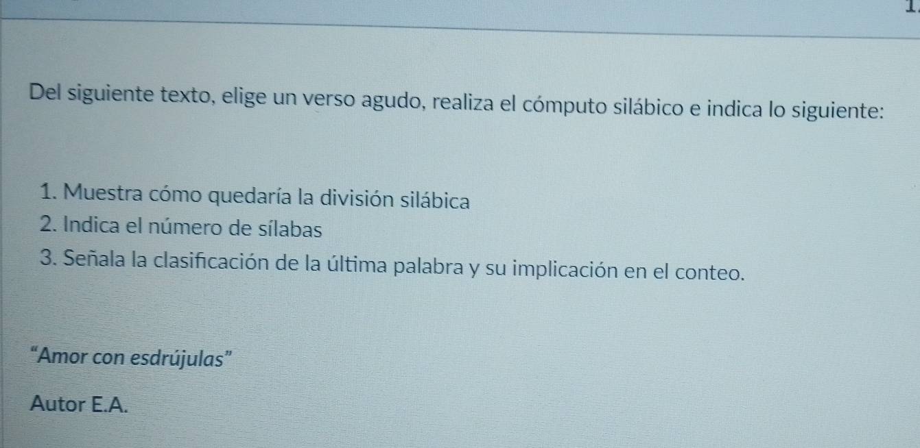 Del siguiente texto, elige un verso agudo, realiza el cómputo silábico e indica lo siguiente: 
1. Muestra cómo quedaría la división silábica 
2. Indica el número de sílabas 
3. Señala la clasificación de la última palabra y su implicación en el conteo. 
“Amor con esdrújulas” 
Autor E.A.