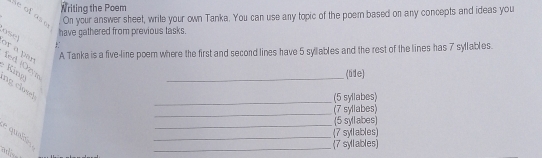 Writing the Poem 
se of aso 
On your answer sheet, wrile your own Tanka. You can use any topic of the poem based on any concepts and ideas you 
ose have gathered from previous tasks. 
or a par 
A Tanka is a five-line poem where the first and second lines have 5 syllables and the rest of the lines has 7 syllables. 
_(tife) 
: K ng fed ¡Ozvi ng closel 
_(5 syllabes) 
_ 
(7 syllabes) 
_ 
(5 syllabes) 
_ 
(7 syllables) 
e qualdo 
_(7 syllables)