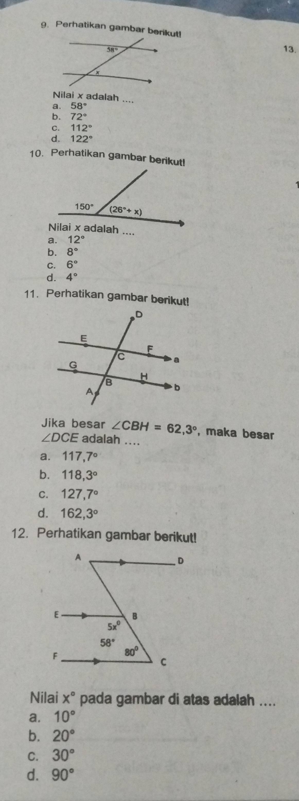 Perhatikan gambar berikut!
13.
Nilai x adalah ....
a. 58°
b. 72°
C. 112°
d. 122°
10. Perhatikan gambar berikut!
a. 12°
b. 8°
C. 6°
d. 4°
11. Perhatikan gambar berikut!
Jika besar ∠ CBH=62,3° , maka besar
∠ DCE adalah ....
a. 117,7°
b. 118,3°
C. 127,7°
d. 162,3°
12. Perhatikan gambar berikut!
Nilai x° pada gambar di atas adalah ....
a. 10°
b. 20°
C. 30°
d. 90°