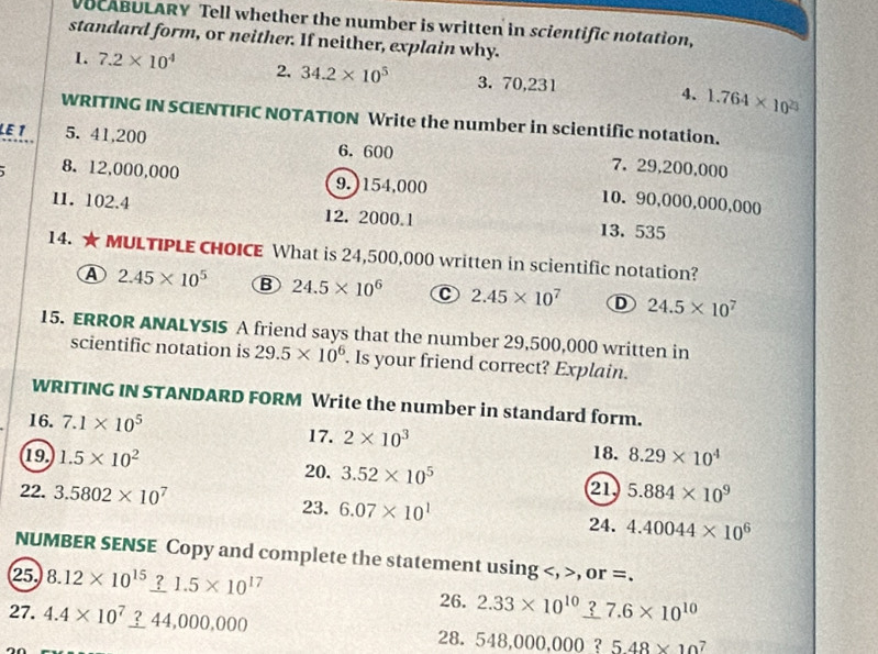 VUCABULARY Tell whether the number is written in scientific notation,
standard form, or neither. If neither, explain why.
1. 7.2* 10^4 2. 34.2* 10^5 3. 70,231 4、 1.764* 10^(23)
WRITING IN SCIENTIFIC NOTATION Write the number in scientific notation.
LE 1 5. 41,200 6. 600 7. 29,200,000
8. 12,000,000 9.) 154,000 10. 90,000,000,000
11. 102.4 12. 2000.1 13. 535
14. ★MULTIPLE CHOICE What is 24,500,000 written in scientific notation?
A 2.45* 10^5 B 24.5* 10^6 C 2.45* 10^7 D 24.5* 10^7
15. ERROR ANALYSIS A friend says that the number 29,500,000 written in
scientific notation is 29.5* 10^6. Is your friend correct? Explain.
WRITING IN STANDARD FORM Write the number in standard form.
16. 7.1* 10^5 17. 2* 10^3 8.29* 10^4
18.
19 1.5* 10^2 20. 3.52* 10^5 21
22. 3.5802* 10^7 5.884* 10^9
23. 6.07* 10^1 24. 4.40044* 10^6
NUMBER SENSE Copy and complete the statement using , or =.
25. 8.12* 10^(15)_ ?1.5* 10^(17) 26. 2.33* 10^(10)_ ? 27.6* 10^(10)
27. 4.4* 10^7_ ?44,000,000 548,000,000 ? 5.48* 10
28.