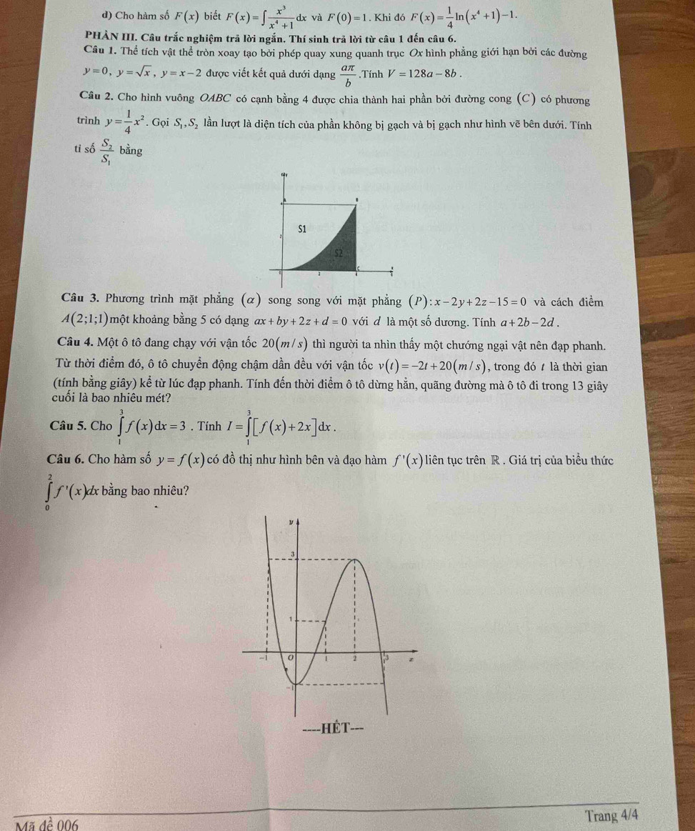 Cho hàm số F(x) biết F(x)=∈t  x^3/x^4+1 dx và F(0)=1. Khi đó F(x)= 1/4 ln (x^4+1)-1.
PHÀN III. Câu trắc nghiệm trả lời ngắn. Thí sinh trả lời từ câu 1 đến câu 6.
Câu 1. Thể tích vật thể tròn xoay tạo bởi phép quay xung quanh trục Ox hình phẳng giới hạn bởi các đường
y=0,y=sqrt(x),y=x-2 được viết kết quả dưới dạng  aπ /b .Tính V=128a-8b.
Câu 2. Cho hình vuông OABC có cạnh bằng 4 được chia thành hai phần bởi đường cong (C) có phương
trình y= 1/4 x^2. Gọi S_1,S_2 lần lượt là diện tích của phần không bị gạch và bị gạch như hình vẽ bên dưới. Tính
tỉ số frac S_2S_1 bằng
Câu 3. Phương trình mặt phẳng (α) song song với mặt phẳng (P):x-2y+2z-15=0 và cách điểm
A(2;1;1) một khoảng bằng 5 có dạng ax+by+2z+d=0 với đ là một số dương. Tính a+2b-2d.
Câu 4. Một ô tô đang chạy với vận tốc 20(m/s) thì người ta nhìn thấy một chướng ngại vật nên đạp phanh.
Từ thời điểm đó, ô tô chuyển động chậm dần đều với vận tốc v(t)=-2t+20(m/s) , trong đó  là thời gian
(tính bằng giây) kể từ lúc đạp phanh. Tính đến thời điểm ô tô dừng hằn, quãng đường mà ô tô đi trong 13 giây
cuối là bao nhiêu mét?
Câu 5. Cho ∈tlimits _1^3f(x)dx=3. Tính I=∈tlimits _1^3[f(x)+2x]dx.
Câu 6. Cho hàm số y=f(x) có đồ thị như hình bên và đạo hàm f'(x) liên tục trên R . Giá trị của biểu thức
∈tlimits _0^2f'(x)dx bằng bao nhiêu?
Mã đề 006 Trang 4/4