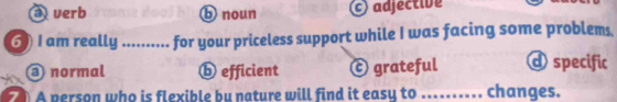 verb b noun adjective
6 ) I am really ....... for your priceless support while I was facing some problems.
@ normal ⓑ efficient ⓒ grateful d specific
A person who is flexible bu nature will find it easy to _changes.