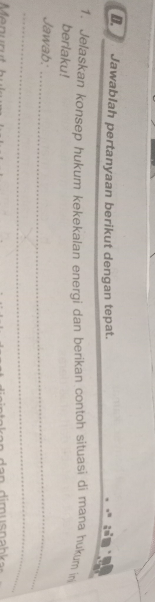 Jawablah pertanyaan berikut dengan tepat. 
1. Jelaskan konsep hukum kekekalan energi dan berikan contoh situasi di mana hukum ini 
berlaku! 
Jawab:_ 
_