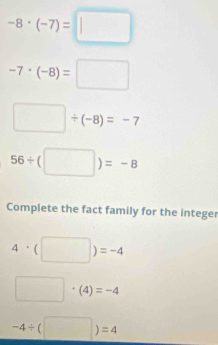 -8· (-7)=□
-7· (-8)=□
□ / (-8)=-7
56/ (□ )=-8
Complete the fact family for the integer
4· beginpmatrix □ endpmatrix =-4
□ · (4)=-4
-4/ beginpmatrix □ endpmatrix =4