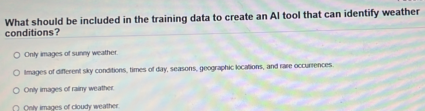 What should be included in the training data to create an Al tool that can identify weather
conditions?
Only images of sunny weather.
Images of different sky conditions, times of day, seasons, geographic locations, and rare occurrences.
Only images of rainy weather.
Only images of cloudy weather.