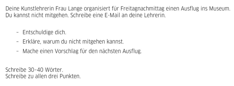 Deine Kunstlehrerin Frau Lange organisiert für Freitagnachmittag einen Ausflug ins Museum. 
Du kannst nicht mitgehen. Schreibe eine E-Mail an deine Lehrerin. 
Entschuldige dich. 
Erkläre, warum du nicht mitgehen kannst. 
- Mache einen Vorschlag für den nächsten Ausflug. 
Schreibe 30 - 40 Wörter. 
Schreibe zu allen drei Punkten.