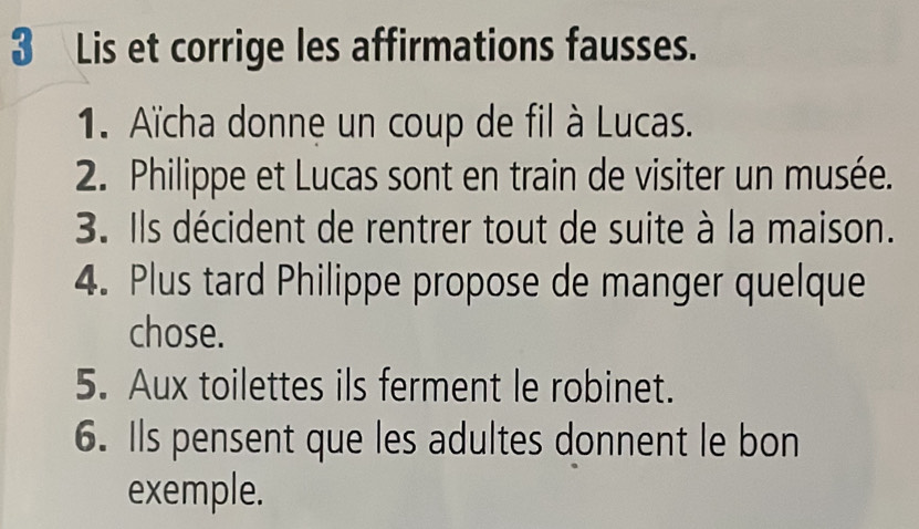 Lis et corrige les affirmations fausses. 
1. Aïcha donne un coup de fil à Lucas. 
2. Philippe et Lucas sont en train de visiter un musée. 
3. Ils décident de rentrer tout de suite à la maison. 
4. Plus tard Philippe propose de manger quelque 
chose. 
5. Aux toilettes ils ferment le robinet. 
6. Ils pensent que les adultes donnent le bon 
exemple.