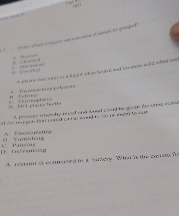 MST
nge cade 8
, ?
Under which category can corrosion of metals be grouped?
A. Physical
B. Chemical
C. Mechanical
A plastie that turns to a liquid when heated and becomes solid when coo
D. Electrical
A. Thermosetting polymers
B. Polymer
C. Thermoplastic
D. PET plastic bottle
A process whereby metal and wood could be given the same coatir
id /or oxygen that could cause wood to rot or metal to rust.
A. Electroplating
B. Varnishing
C. Painting
D. Galvanising
A resistor is connected to a battery. What is the current flo