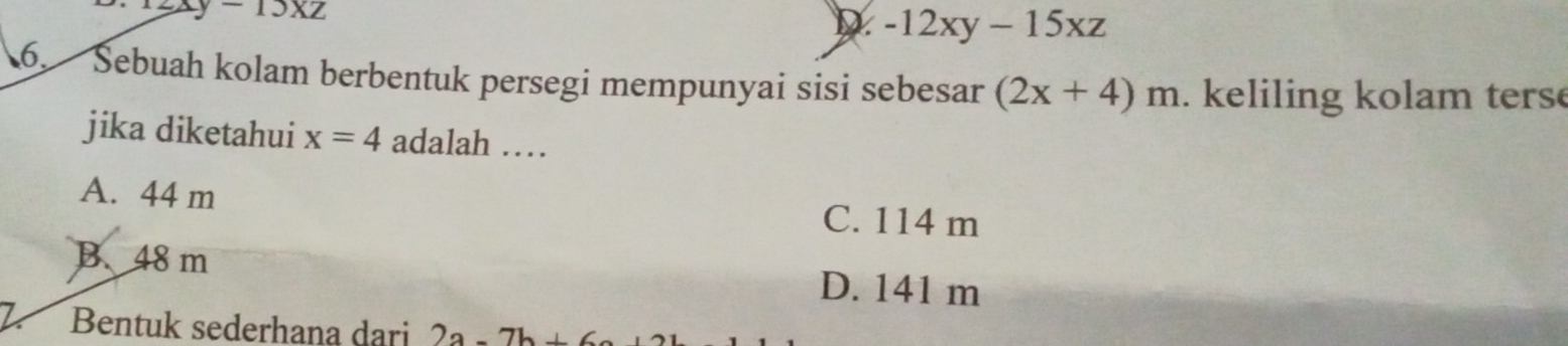 13* 2
D -12xy-15xz
6. Sebuah kolam berbentuk persegi mempunyai sisi sebesar (2x+4)m. keliling kolam terse
jika diketahui x=4 adalah …
A. 44 m C. 114 m
B. 48 m
D. 141 m
Bentuk sederhana dari 2a-7b+