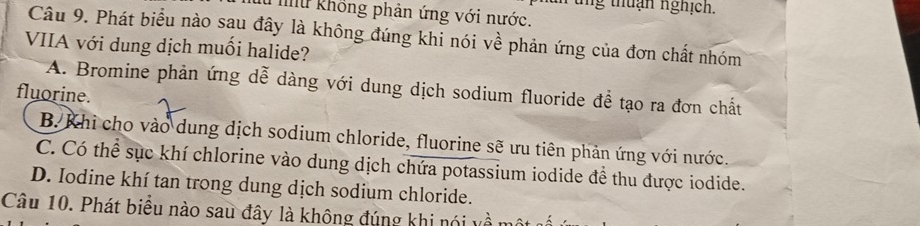 thuận nghịch.
Mu không phản ứng với nước.
Câu 9. Phát biểu nào sau đây là không đúng khi nói về phản ứng của đơn chất nhóm
VIIA với dung dịch muối halide?
fluorine. A. Bromine phản ứng dễ dàng với dung dịch sodium fluoride để tạo ra đơn chất
B.Khi cho vào dung dịch sodium chloride, fluorine sẽ ưu tiên phản ứng với nước.
C. Có thể sục khí chlorine vào dung dịch chứa potassium iodide đề thu được iodide.
D. Iodine khí tan trong dung dịch sodium chloride.
Câu 10. Phát biểu nào sau đây là không đúng khi nói