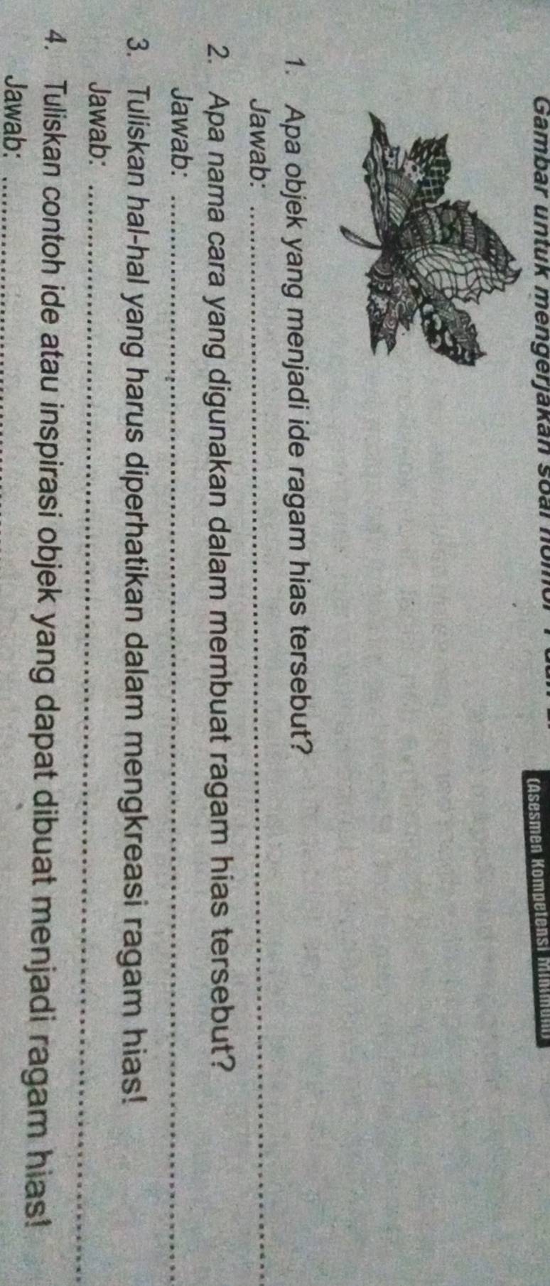 Gambar untuk mengerjakan soar nom 
(Asesmen Kompetensi Minman 
1. Apa objek yang menjadi ide ragam hias tersebut? 
Jawab: 
_ 
2. Apa nama cara yang digunakan dalam membuat ragam hias tersebut? 
Jawab:_ 
3. Tuliskan hal-hal yang harus diperhatikan dalam mengkreasi ragam hias! 
Jawab:_ 
4. Tuliskan contoh ide atau inspirasi objek yang dapat dibuat menjadi ragam hias! 
Jawab:_